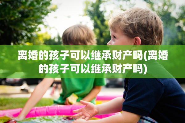 离婚的孩子可以继承财产吗(离婚的孩子可以继承财产吗) 离婚的孩子可以继承财产吗(离婚的孩子可以继承财产吗)