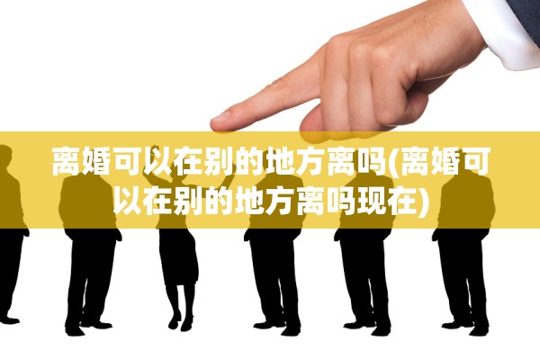 离婚可以在别的地方离吗(离婚可以在别的地方离吗现在) 离婚可以在别的地方离吗(离婚可以在别的地方离吗现在)