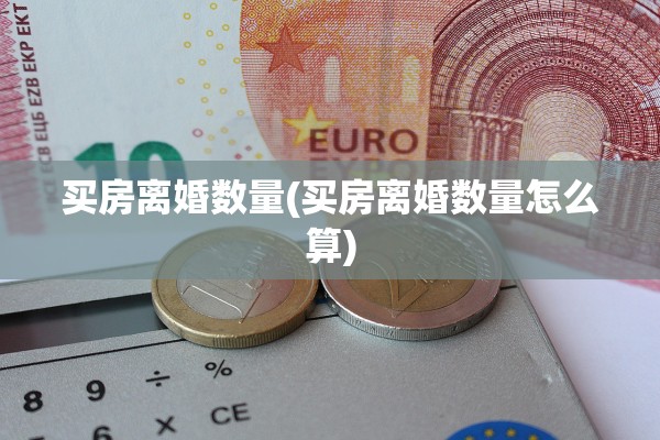 买房离婚数量(买房离婚数量怎么算) 买房离婚数量(买房离婚数量怎么算)