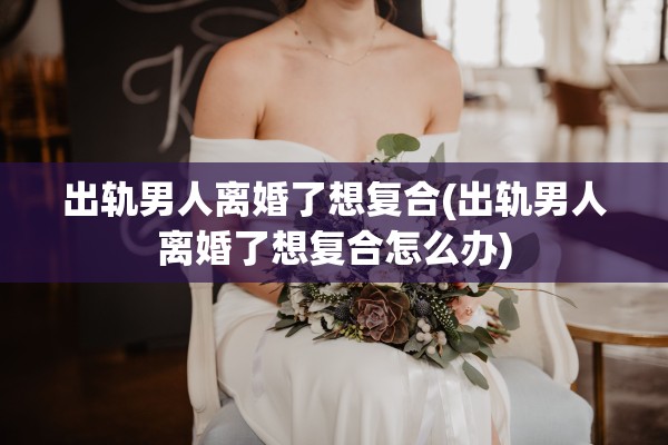 出轨男人离婚了想复合(出轨男人离婚了想复合怎么办) 出轨男人离婚了想复合(出轨男人离婚了想复合怎么办)