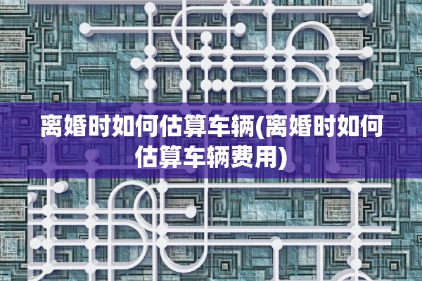 离婚时如何估算车辆(离婚时如何估算车辆费用) 离婚时如何估算车辆(离婚时如何估算车辆费用)