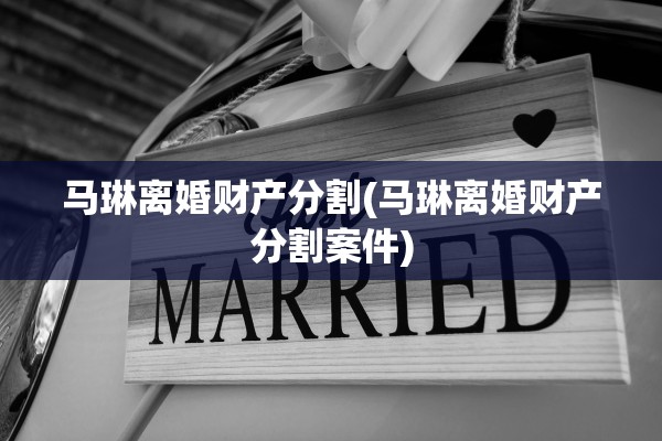 马琳离婚财产分割(马琳离婚财产分割案件) 马琳离婚财产分割(马琳离婚财产分割案件)