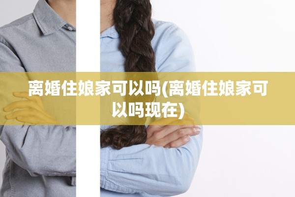 离婚住娘家可以吗(离婚住娘家可以吗现在) 离婚住娘家可以吗(离婚住娘家可以吗现在)