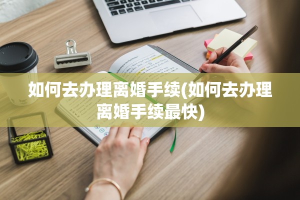 如何去办理离婚手续(如何去办理离婚手续最快) 如何去办理离婚手续(如何去办理离婚手续最快)