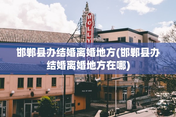 邯郸县办结婚离婚地方(邯郸县办结婚离婚地方在哪)