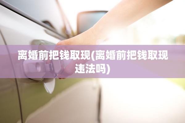 离婚前把钱取现(离婚前把钱取现违法吗)
