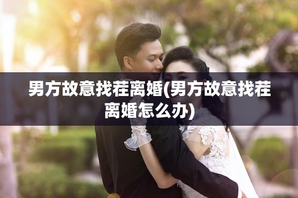 男方故意找茬离婚(男方故意找茬离婚怎么办) 男方故意找茬离婚(男方故意找茬离婚怎么办)