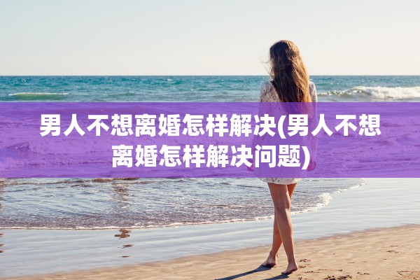 男人不想离婚怎样解决(男人不想离婚怎样解决问题) 男人不想离婚怎样解决(男人不想离婚怎样解决问题)