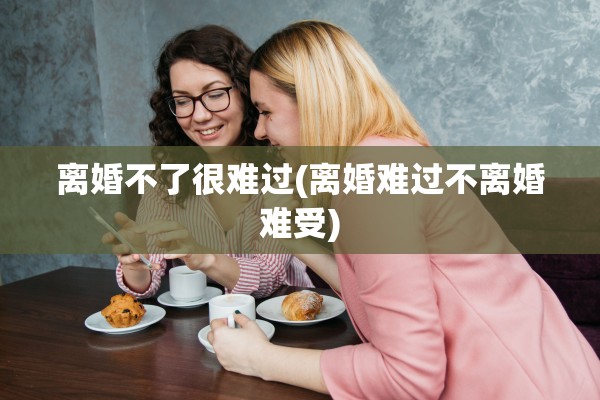 离婚不了很难过(离婚难过不离婚难受) 离婚不了很难过(离婚难过不离婚难受)