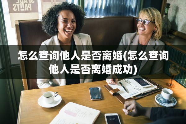 怎么查询他人是否离婚(怎么查询他人是否离婚成功) 怎么查询他人是否离婚(怎么查询他人是否离婚成功)