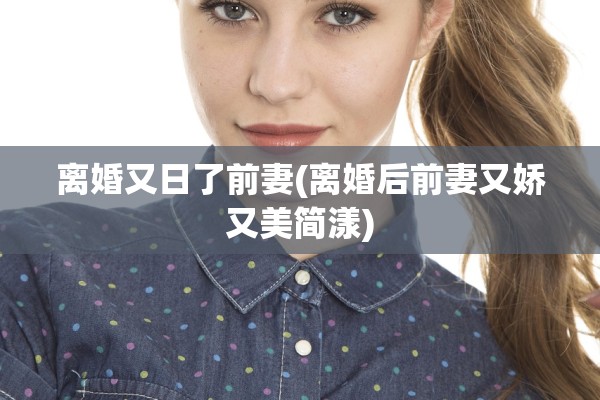 离婚又日了前妻(离婚后前妻又娇又美简漾)