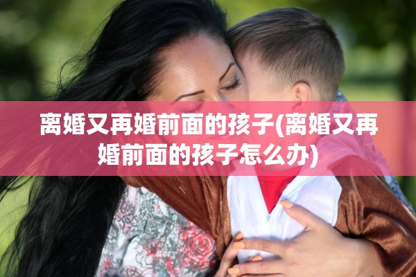 离婚又再婚前面的孩子(离婚又再婚前面的孩子怎么办) 离婚又再婚前面的孩子(离婚又再婚前面的孩子怎么办)