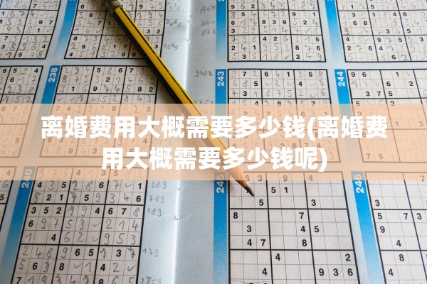 离婚费用大概需要多少钱(离婚费用大概需要多少钱呢) 离婚费用大概需要多少钱(离婚费用大概需要多少钱呢)
