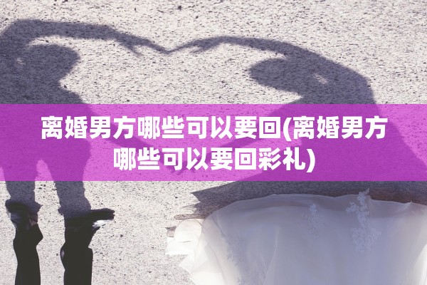 离婚男方哪些可以要回(离婚男方哪些可以要回彩礼) 离婚男方哪些可以要回(离婚男方哪些可以要回彩礼)