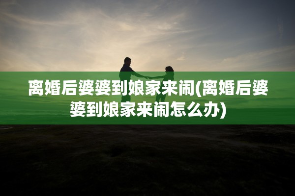 离婚后婆婆到娘家来闹(离婚后婆婆到娘家来闹怎么办)