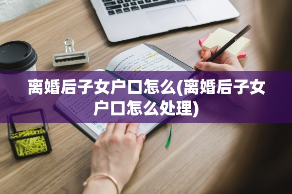 离婚后子女户口怎么(离婚后子女户口怎么处理) 离婚后子女户口怎么(离婚后子女户口怎么处理)