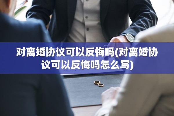 对离婚协议可以反悔吗(对离婚协议可以反悔吗怎么写)