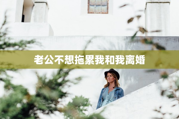 老公不想拖累我和我离婚 老公不想拖累我和我离婚