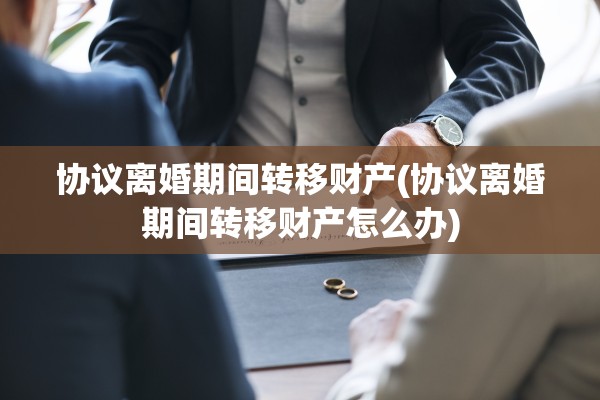 协议离婚期间转移财产(协议离婚期间转移财产怎么办) 协议离婚期间转移财产(协议离婚期间转移财产怎么办)