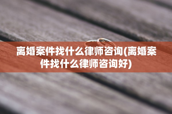 离婚案件找什么律师咨询(离婚案件找什么律师咨询好)