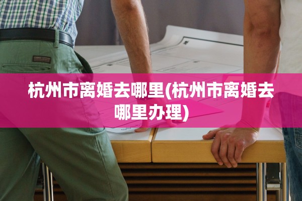 杭州市离婚去哪里(杭州市离婚去哪里办理)