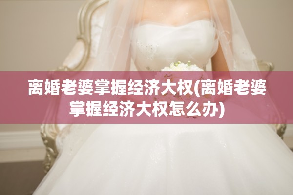 离婚老婆掌握经济大权(离婚老婆掌握经济大权怎么办)
