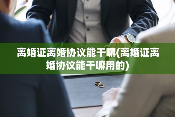 离婚证离婚协议能干嘛(离婚证离婚协议能干嘛用的) 离婚证离婚协议能干嘛(离婚证离婚协议能干嘛用的)