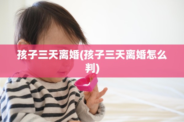 孩子三天离婚(孩子三天离婚怎么判) 孩子三天离婚(孩子三天离婚怎么判)