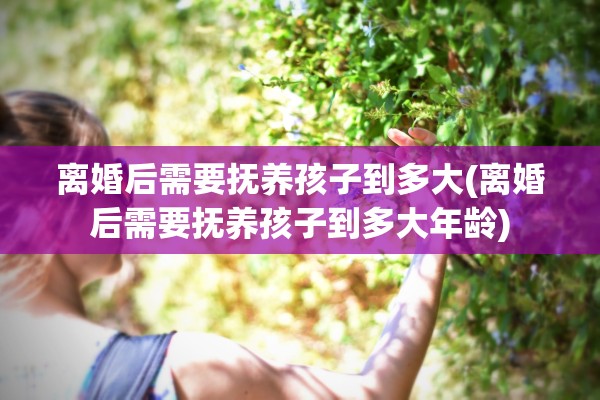 离婚后需要抚养孩子到多大(离婚后需要抚养孩子到多大年龄) 离婚后需要抚养孩子到多大(离婚后需要抚养孩子到多大年龄)