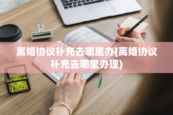 离婚协议补充去哪里办(离婚协议补充去哪里办理) 离婚协议补充去哪里办(离婚协议补充去哪里办理)