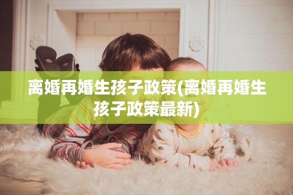 离婚再婚生孩子政策(离婚再婚生孩子政策最新) 离婚再婚生孩子政策(离婚再婚生孩子政策最新)