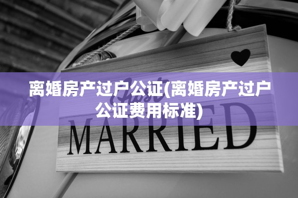 离婚房产过户公证(离婚房产过户公证费用标准) 离婚房产过户公证(离婚房产过户公证费用标准)