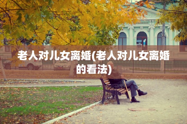 老人对儿女离婚(老人对儿女离婚的看法)