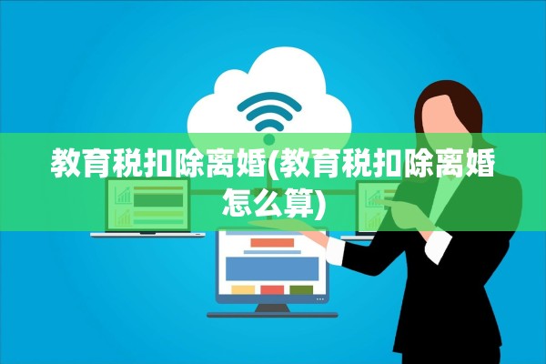 教育税扣除离婚(教育税扣除离婚怎么算)