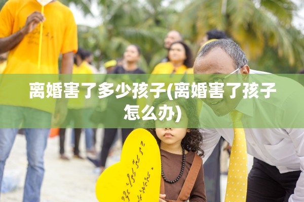 离婚害了多少孩子(离婚害了孩子怎么办) 离婚害了多少孩子(离婚害了孩子怎么办)