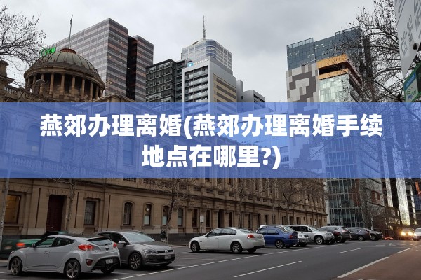 燕郊办理离婚(燕郊办理离婚手续地点在哪里?) 燕郊办理离婚(燕郊办理离婚手续地点在哪里?)