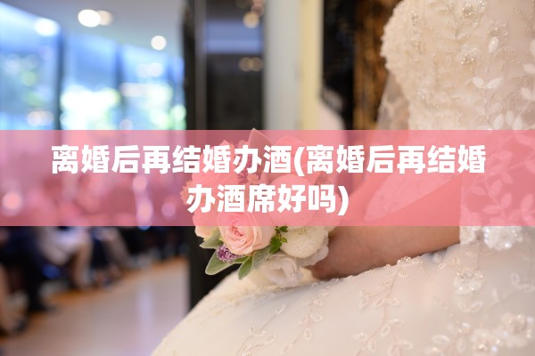 离婚后再结婚办酒(离婚后再结婚办酒席好吗) 离婚后再结婚办酒(离婚后再结婚办酒席好吗)