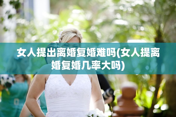 女人提出离婚复婚难吗(女人提离婚复婚几率大吗) 女人提出离婚复婚难吗(女人提离婚复婚几率大吗)