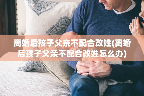 离婚后孩子父亲不配合改姓(离婚后孩子父亲不配合改姓怎么办) 离婚后孩子父亲不配合改姓(离婚后孩子父亲不配合改姓怎么办)