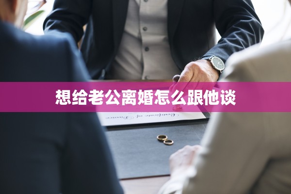 想给老公离婚怎么跟他谈 想给老公离婚怎么跟他谈
