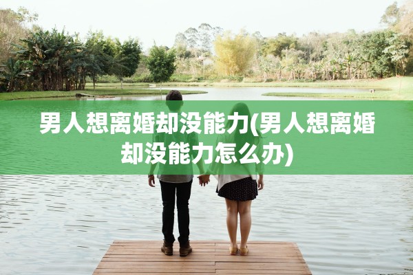男人想离婚却没能力(男人想离婚却没能力怎么办) 男人想离婚却没能力(男人想离婚却没能力怎么办)