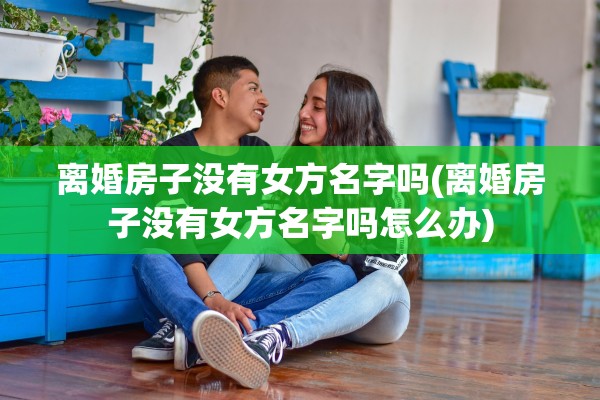 离婚房子没有女方名字吗(离婚房子没有女方名字吗怎么办) 离婚房子没有女方名字吗(离婚房子没有女方名字吗怎么办)