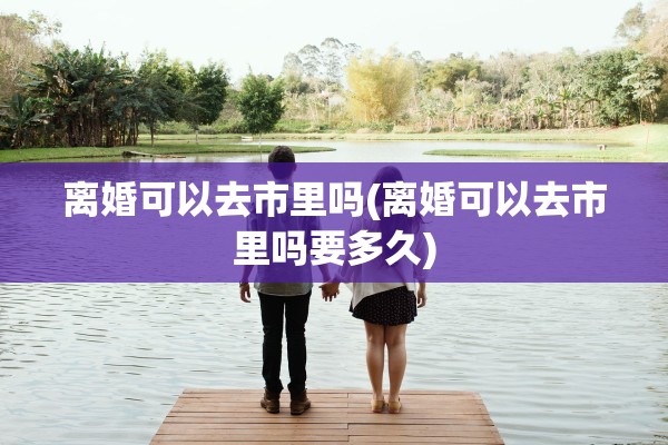 离婚可以去市里吗(离婚可以去市里吗要多久) 离婚可以去市里吗(离婚可以去市里吗要多久)