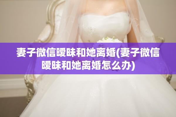 妻子微信暧昧和她离婚(妻子微信暧昧和她离婚怎么办)