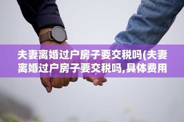 夫妻离婚过户房子要交税吗(夫妻离婚过户房子要交税吗,具体费用怎么计算?)