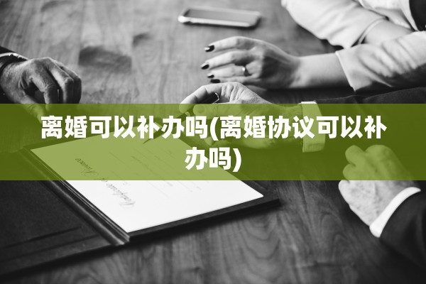 离婚可以补办吗(离婚协议可以补办吗)
