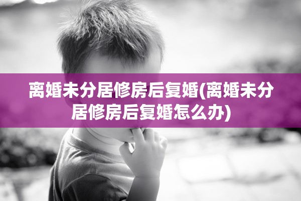 离婚未分居修房后复婚(离婚未分居修房后复婚怎么办)