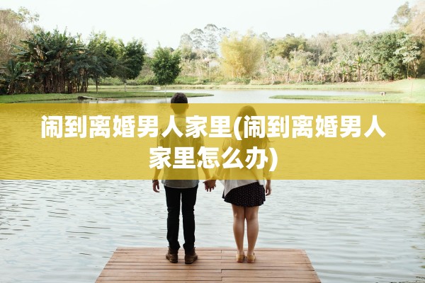 闹到离婚男人家里(闹到离婚男人家里怎么办)