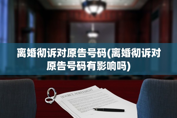 离婚彻诉对原告号码(离婚彻诉对原告号码有影响吗) 离婚彻诉对原告号码(离婚彻诉对原告号码有影响吗)