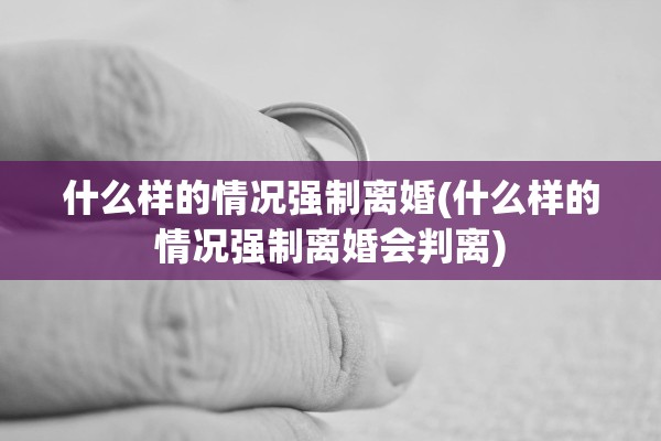 什么样的情况强制离婚(什么样的情况强制离婚会判离)